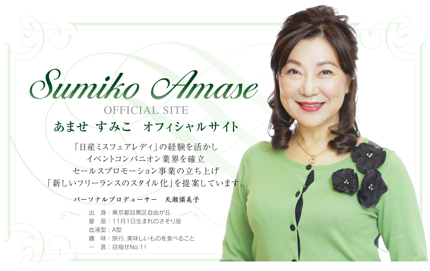 Sumiko Amase OFFICIAL SITE あませ すみこ オフィシャルサイト　「日産ミスフェアレディ」の経験を活かし イベントコンパニオン業界を確立 セールスプロモーション事業の立ち上げ 「新しいフリーランスのスタイル化」を提案しています。 パーソナルプロデューサー 天瀬須美子 出身：東京都目黒区自由が丘 星座：11月1日生まれのさそり座 血液型：A型 趣味：旅行、美味しいものを食べること 一言：目指せNo.1！